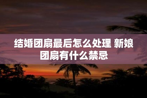 结婚团扇最后怎么处理 新娘团扇有什么禁忌