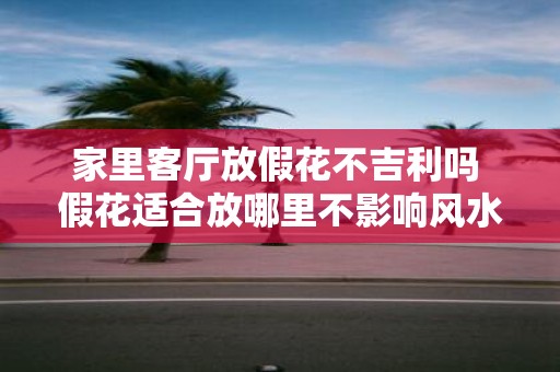家里客厅放假花不吉利吗 假花适合放哪里不影响风水