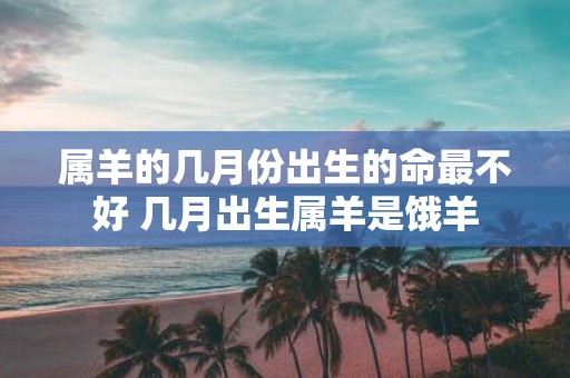 属羊的几月份出生的命最不好 几月出生属羊是饿羊