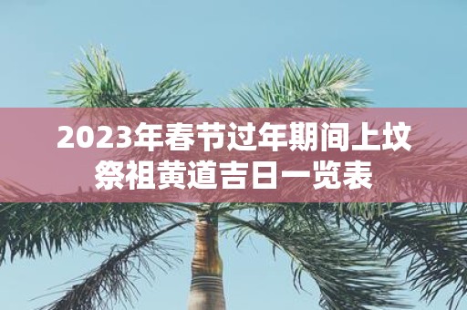 2025年春节过年期间上坟祭祖黄道吉日一览表