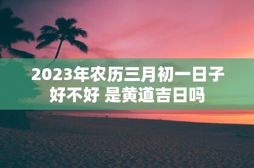 2025年农历三月初一日子好不好 是黄道吉日吗