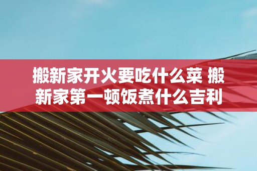 搬新家开火要吃什么菜 搬新家第一顿饭煮什么吉利