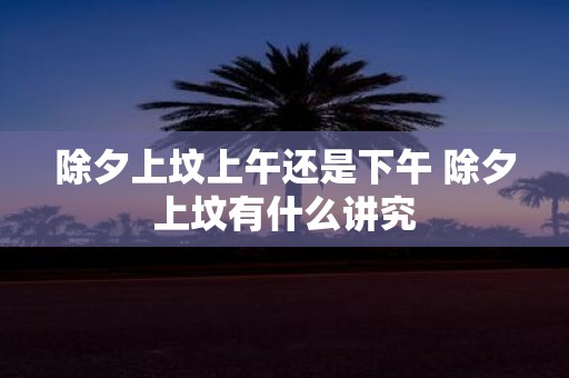 除夕上坟上午还是下午 除夕上坟有什么讲究