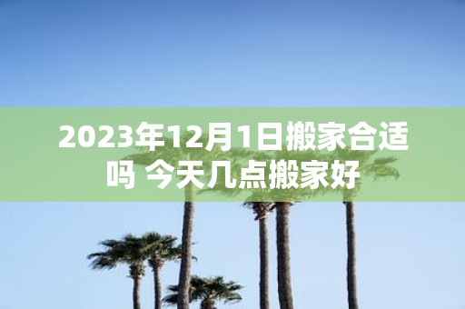 2025年12月1日搬家合适吗 今天几点搬家好 2025年12月1日搬家合适吗 今天几点搬家好