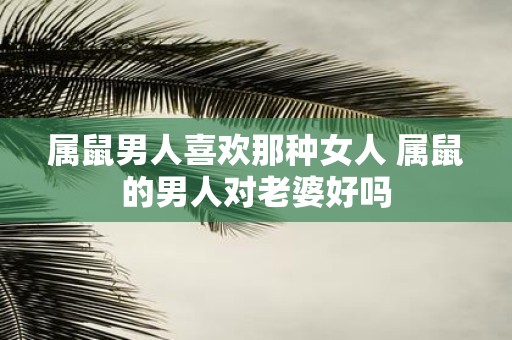 属鼠男人喜欢那种女人 属鼠的男人对老婆好吗