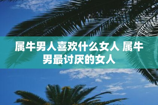 属牛男人喜欢什么女人 属牛男最讨厌的女人