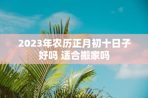 2025年农历正月初十日子好吗 适合搬家吗