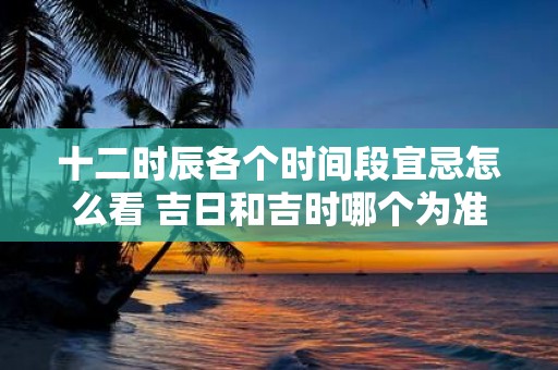 十二时辰各个时间段宜忌怎么看 吉日和吉时哪个为准