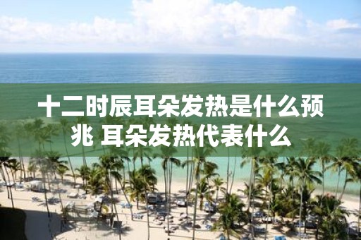 十二时辰耳朵发热是什么预兆 耳朵发热代表什么