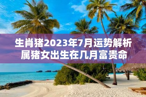 生肖猪2025年7月运势解析 属猪女出生在几月富贵命
