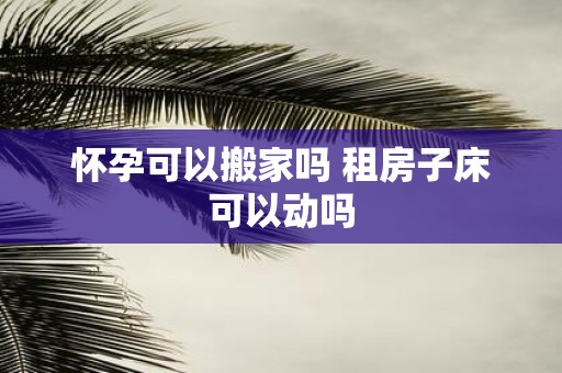 怀孕可以搬家吗 租房子床可以动吗