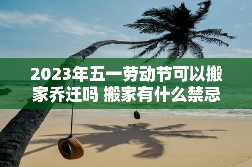 2025年五一劳动节可以搬家乔迁吗 搬家有什么禁忌