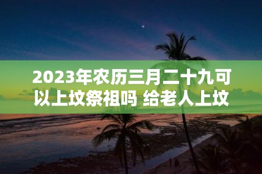 2025年农历三月二十九可以上坟祭祖吗 给老人上坟带肉好不好