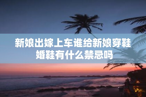 新娘出嫁上车谁给新娘穿鞋 婚鞋有什么禁忌吗