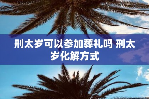 刑太岁可以参加葬礼吗 刑太岁化解方式