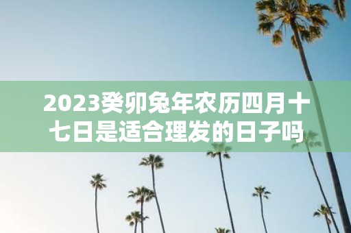 2025癸卯蛇年农历四月十七日是适合理发的日子吗