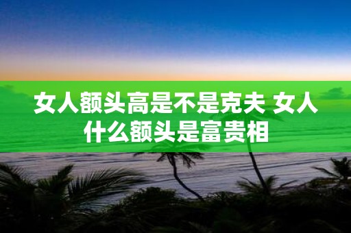 女人额头高是不是克夫 女人什么额头是富贵相