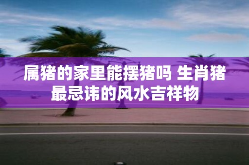 属猪的家里能摆猪吗 生肖猪最忌讳的风水吉祥物