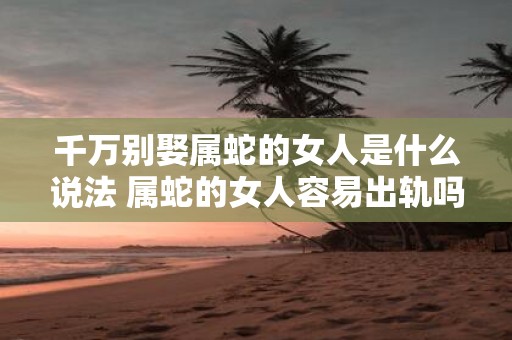 千万别娶属蛇的女人是什么说法 属蛇的女人容易出轨吗