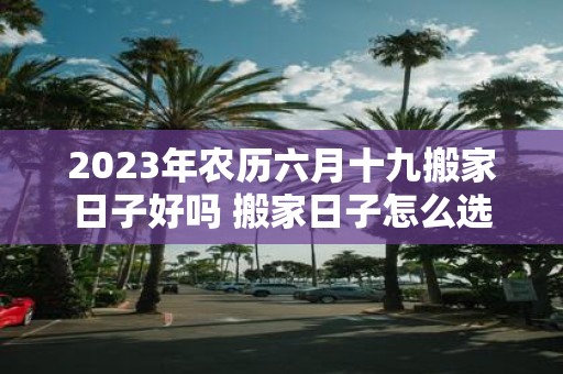 2025年农历六月十九搬家日子好吗 搬家日子怎么选
