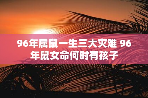 96年属鼠一生三大灾难 96年鼠女命何时有孩子