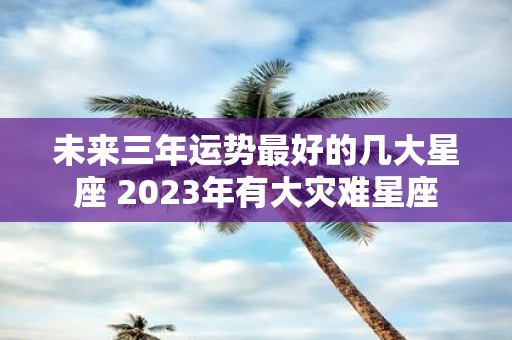 未来三年运势最好的几大星座 2025年有大灾难星座