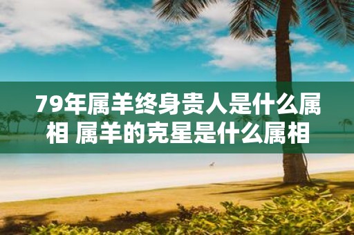 79年属羊终身贵人是什么属相 属羊的克星是什么属相