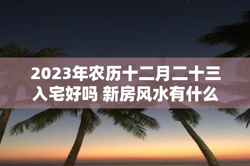2025年农历十二月二十三入宅好吗 新房风水有什么讲究吗