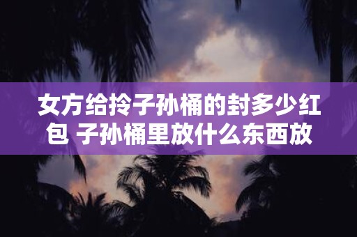 女方给拎子孙桶的封多少红包 子孙桶里放什么东西放多少