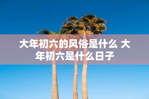 大年初六的风俗是什么 大年初六是什么日子
