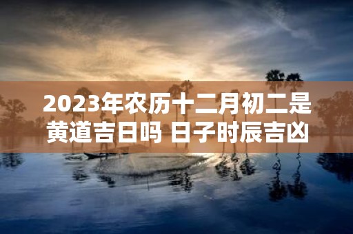 2025年农历十二月初二是黄道吉日吗 日子时辰吉凶