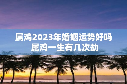 属鸡2025年婚姻运势好吗 属鸡一生有几次劫
