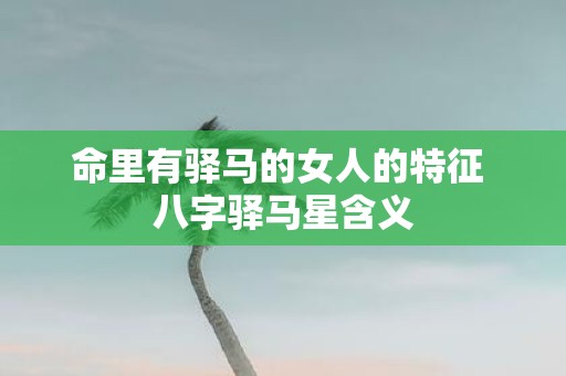 命里有驿马的女人的特征 八字驿马星含义