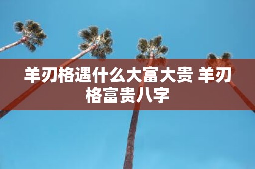羊刃格遇什么大富大贵 羊刃格富贵八字