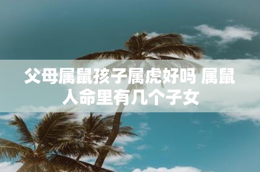 父母属鼠孩子属虎好吗 属鼠人命里有几个子女