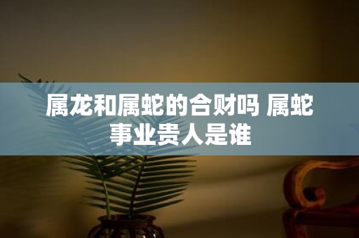 属龙和属蛇的合财吗 属蛇事业贵人是谁