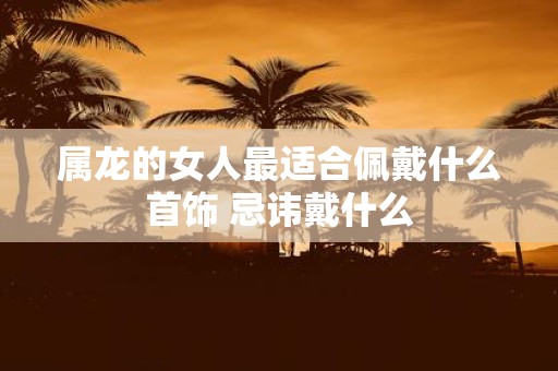 属龙的女人最适合佩戴什么首饰 忌讳戴什么