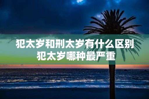 犯太岁和刑太岁有什么区别 犯太岁哪种最严重