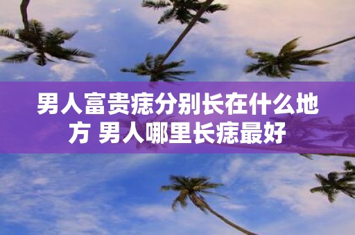男人富贵痣分别长在什么地方 男人哪里长痣最好