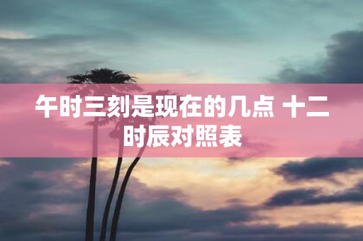 午时三刻是现在的几点 十二时辰对照表