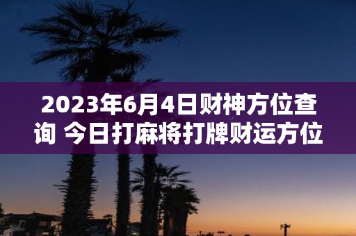 2025年6月4日财神方位查询 今日打麻将打牌财运方位