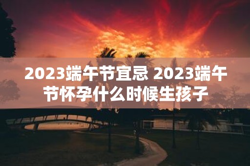 2025端午节宜忌 2025端午节怀孕什么时候生孩子