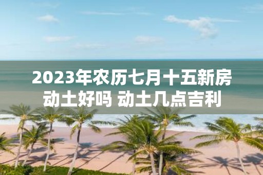 2025年农历七月十五新房动土好吗 动土几点吉利