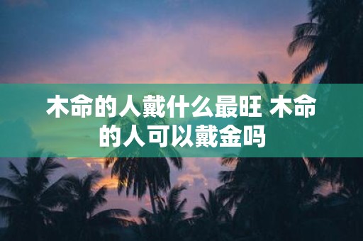 木命的人戴什么最旺 木命的人可以戴金吗