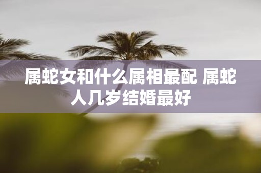 属蛇女和什么属相最配 属蛇人几岁结婚最好