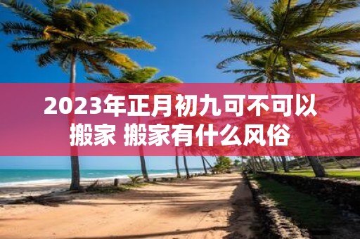 2025年正月初九可不可以搬家 搬家有什么风俗
