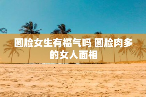 圆脸女生有福气吗 圆脸肉多的女人面相