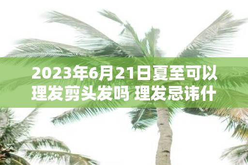 2025年6月21日夏至可以理发剪头发吗 理发忌讳什么日子