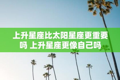 上升星座比太阳星座更重要吗 上升星座更像自己吗