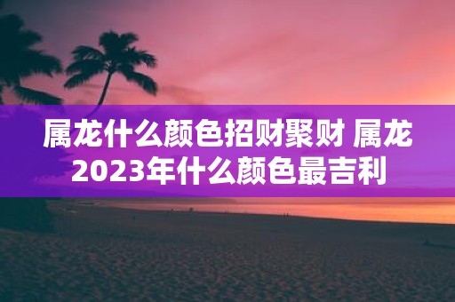 属龙什么颜色招财聚财 属龙2025年什么颜色最吉利